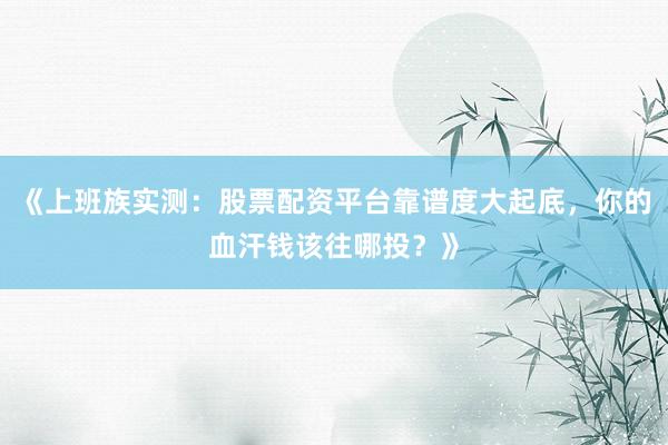 《上班族实测：股票配资平台靠谱度大起底，你的血汗钱该往哪投？》