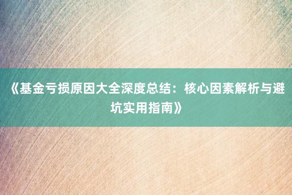 《基金亏损原因大全深度总结：核心因素解析与避坑实用指南》