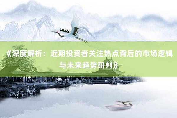 《深度解析：近期投资者关注热点背后的市场逻辑与未来趋势研判》