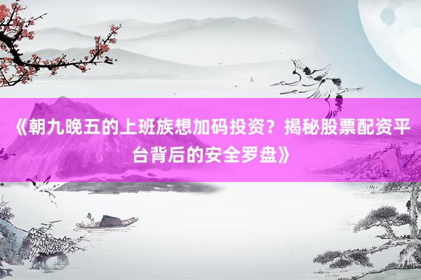 《朝九晚五的上班族想加码投资？揭秘股票配资平台背后的安全罗盘》