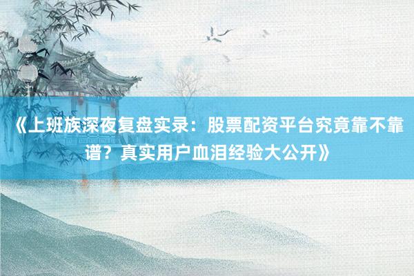 《上班族深夜复盘实录：股票配资平台究竟靠不靠谱？真实用户血泪经验大公开》