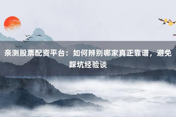 亲测股票配资平台：如何辨别哪家真正靠谱，避免踩坑经验谈