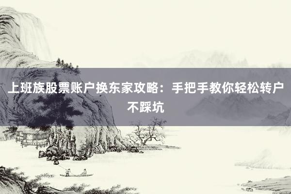 上班族股票账户换东家攻略：手把手教你轻松转户不踩坑