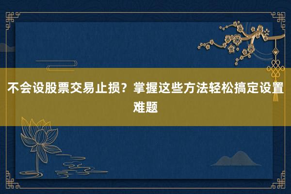 不会设股票交易止损？掌握这些方法轻松搞定设置难题