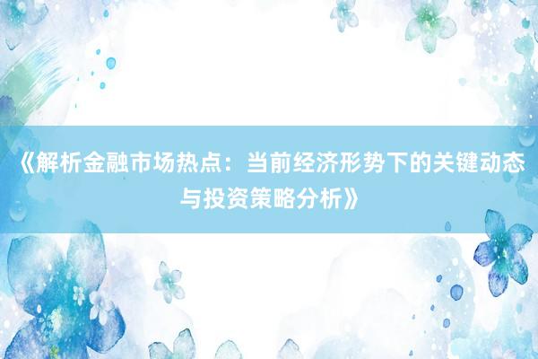 《解析金融市场热点：当前经济形势下的关键动态与投资策略分析》