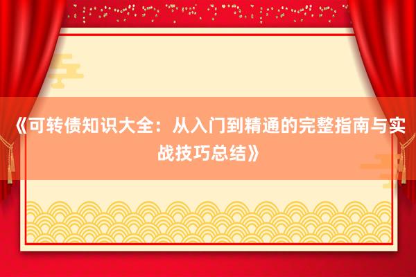 《可转债知识大全：从入门到精通的完整指南与实战技巧总结》