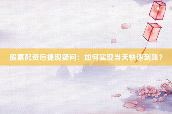 股票配资后提现疑问：如何实现当天快速到账？