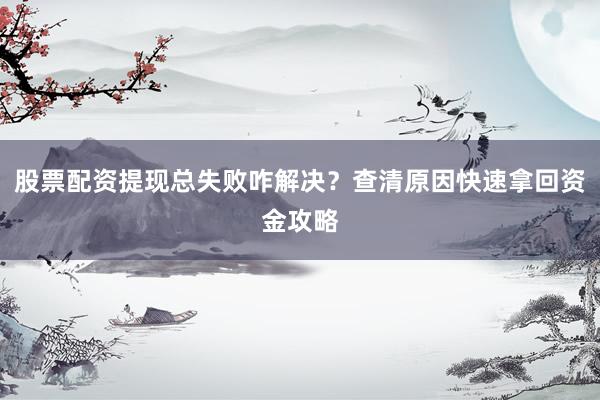 股票配资提现总失败咋解决？查清原因快速拿回资金攻略