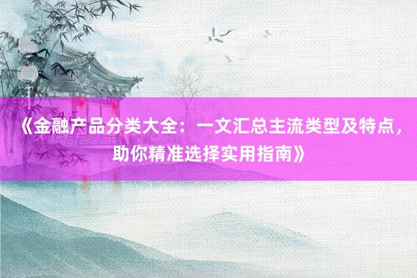 《金融产品分类大全：一文汇总主流类型及特点，助你精准选择实用指南》