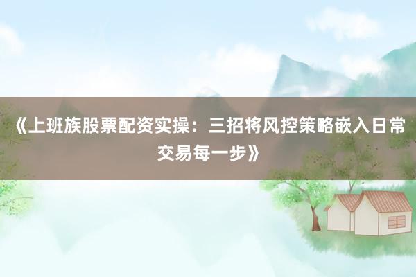 《上班族股票配资实操：三招将风控策略嵌入日常交易每一步》