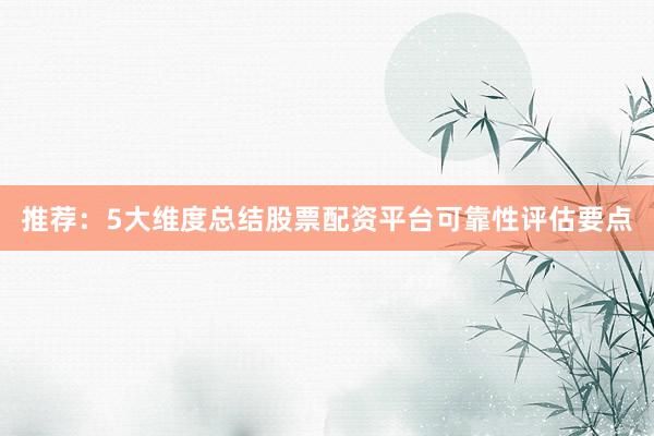 推荐：5大维度总结股票配资平台可靠性评估要点