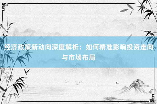 经济政策新动向深度解析：如何精准影响投资走向与市场布局
