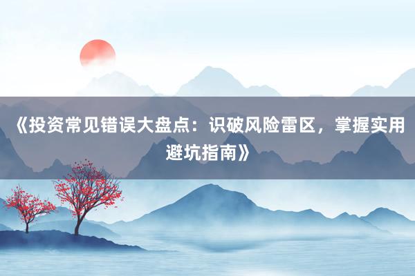 《投资常见错误大盘点：识破风险雷区，掌握实用避坑指南》