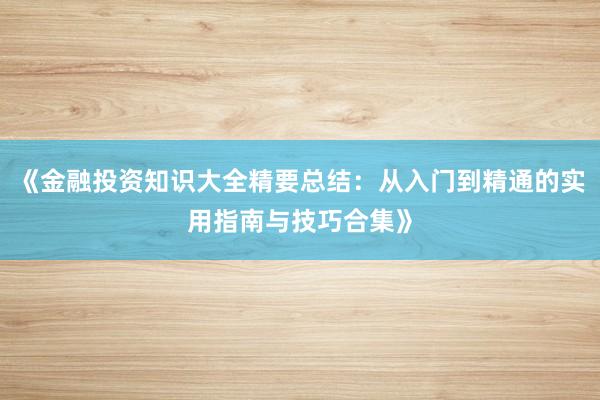 《金融投资知识大全精要总结：从入门到精通的实用指南与技巧合集》