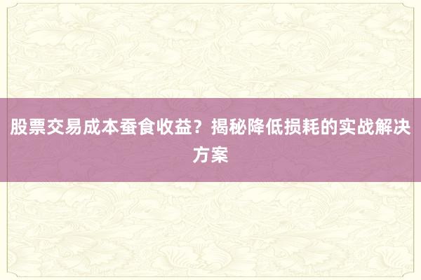 股票交易成本蚕食收益？揭秘降低损耗的实战解决方案
