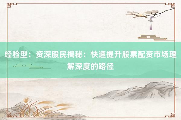 经验型：资深股民揭秘：快速提升股票配资市场理解深度的路径