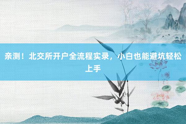亲测！北交所开户全流程实录，小白也能避坑轻松上手