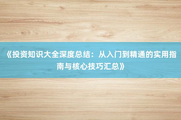 《投资知识大全深度总结：从入门到精通的实用指南与核心技巧汇总》