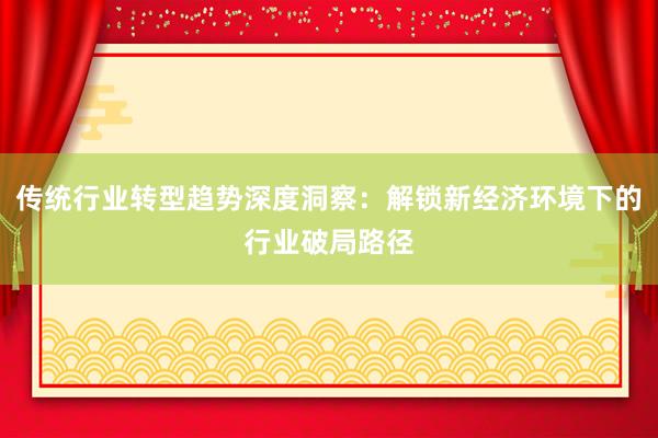 传统行业转型趋势深度洞察：解锁新经济环境下的行业破局路径