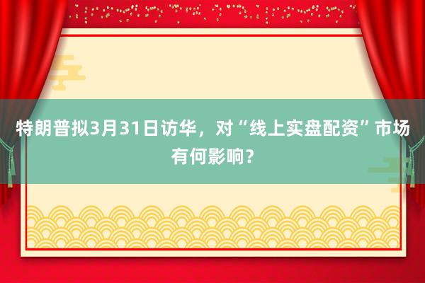 特朗普拟3月31日访华，对“线上实盘配资”市场有何影响？