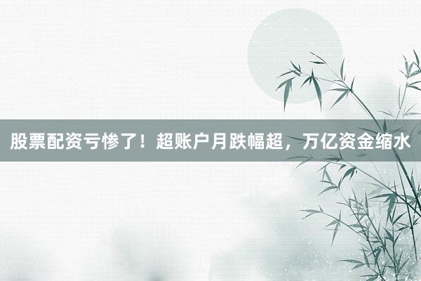 股票配资亏惨了！超账户月跌幅超，万亿资金缩水