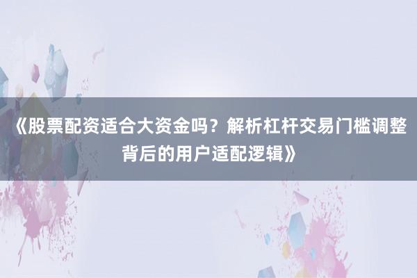 《股票配资适合大资金吗？解析杠杆交易门槛调整背后的用户适配逻辑》