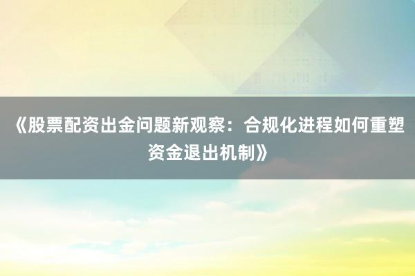 《股票配资出金问题新观察：合规化进程如何重塑资金退出机制》