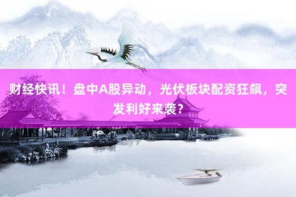 财经快讯！盘中A股异动，光伏板块配资狂飙，突发利好来袭？