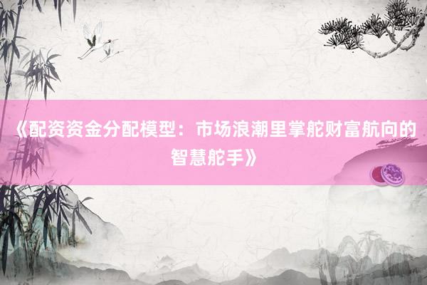 《配资资金分配模型：市场浪潮里掌舵财富航向的智慧舵手》