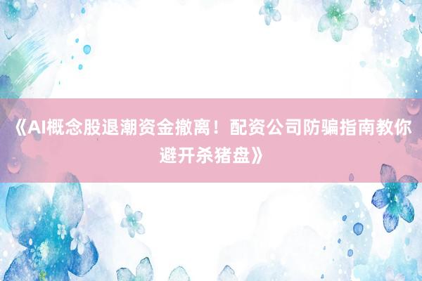 《AI概念股退潮资金撤离！配资公司防骗指南教你避开杀猪盘》