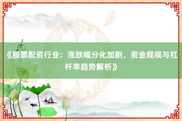 《股票配资行业：涨跌幅分化加剧，资金规模与杠杆率趋势解析》