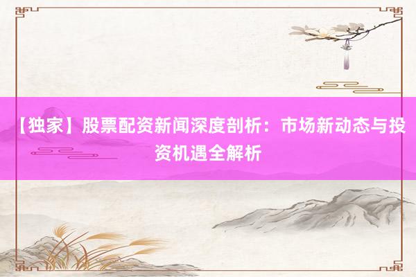 【独家】股票配资新闻深度剖析：市场新动态与投资机遇全解析