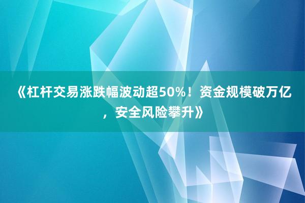 《杠杆交易涨跌幅波动超50%！资金规模破万亿，安全风险攀升》
