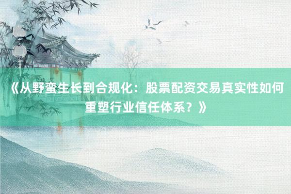 《从野蛮生长到合规化：股票配资交易真实性如何重塑行业信任体系？》