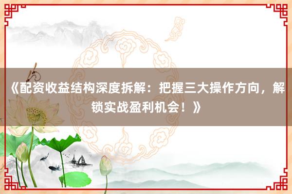 《配资收益结构深度拆解：把握三大操作方向，解锁实战盈利机会！》