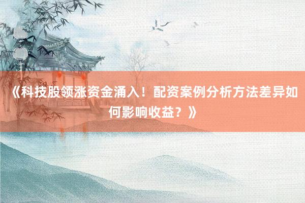 《科技股领涨资金涌入！配资案例分析方法差异如何影响收益？》