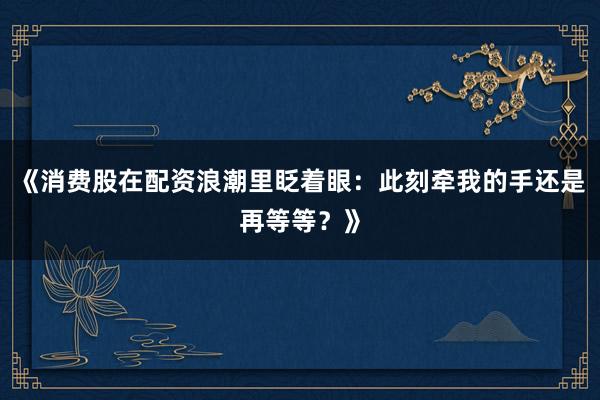 《消费股在配资浪潮里眨着眼：此刻牵我的手还是再等等？》