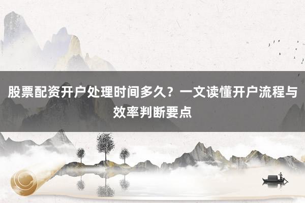 股票配资开户处理时间多久？一文读懂开户流程与效率判断要点