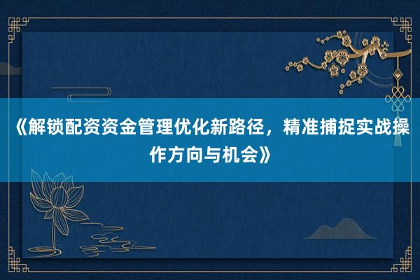 《解锁配资资金管理优化新路径，精准捕捉实战操作方向与机会》