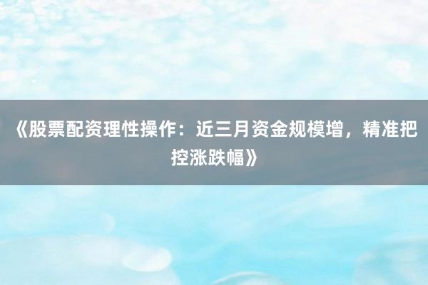 《股票配资理性操作：近三月资金规模增，精准把控涨跌幅》