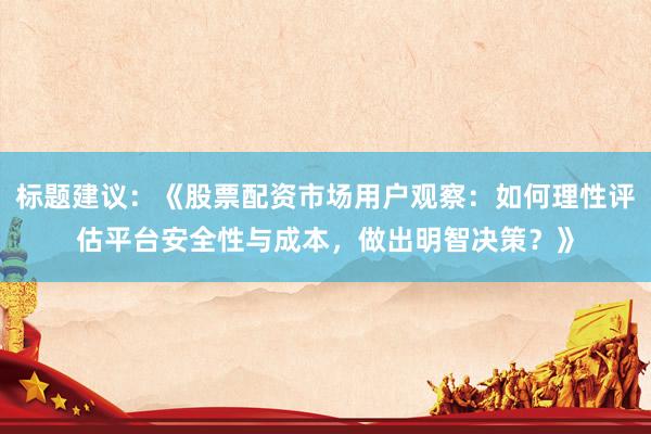 标题建议：《股票配资市场用户观察：如何理性评估平台安全性与成本，做出明智决策？》