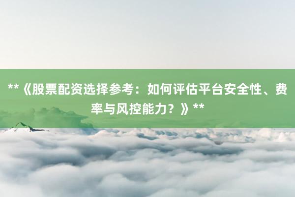 **《股票配资选择参考：如何评估平台安全性、费率与风控能力？》**