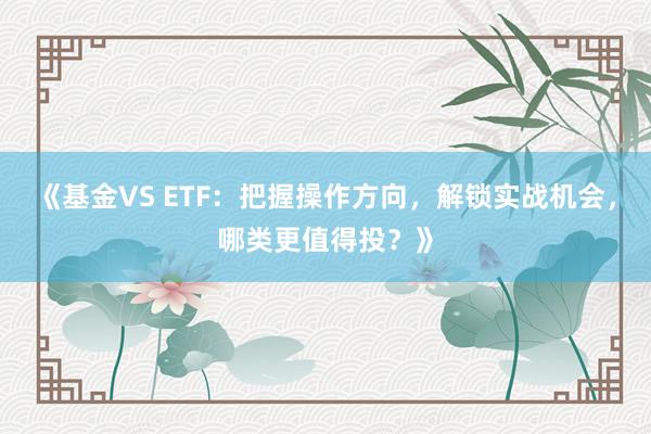 《基金VS ETF：把握操作方向，解锁实战机会，哪类更值得投？》