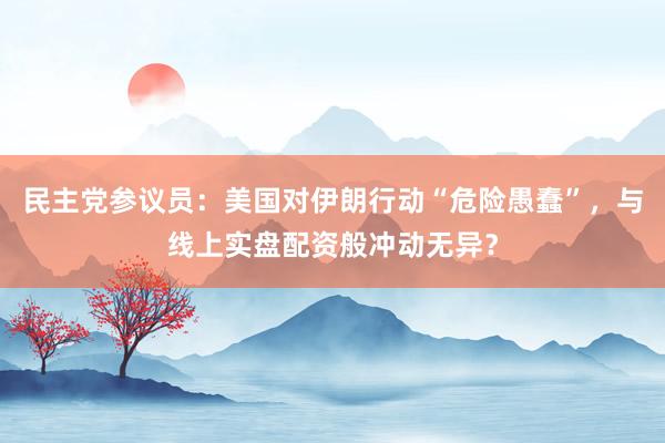 民主党参议员：美国对伊朗行动“危险愚蠢”，与线上实盘配资般冲动无异？