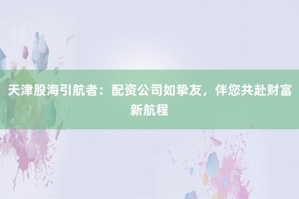 天津股海引航者：配资公司如挚友，伴您共赴财富新航程