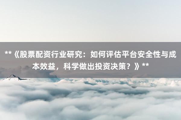 **《股票配资行业研究：如何评估平台安全性与成本效益，科学做出投资决策？》**