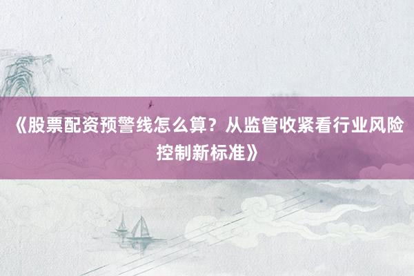 《股票配资预警线怎么算？从监管收紧看行业风险控制新标准》