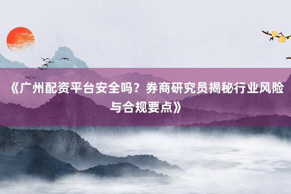 《广州配资平台安全吗？券商研究员揭秘行业风险与合规要点》