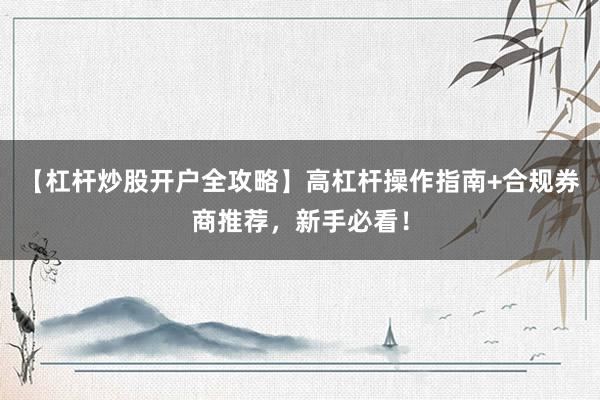 【杠杆炒股开户全攻略】高杠杆操作指南+合规券商推荐，新手必看！