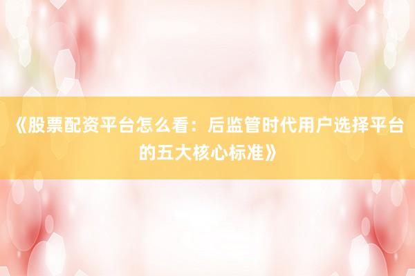 《股票配资平台怎么看：后监管时代用户选择平台的五大核心标准》